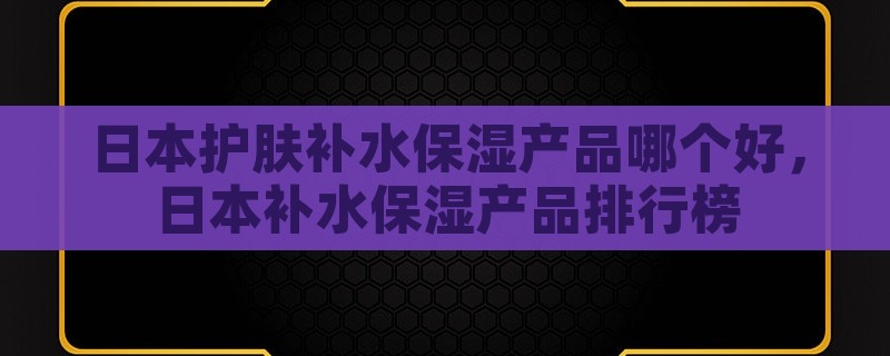 日本护肤补水保湿产品哪个好，日本补水保湿产品排行榜