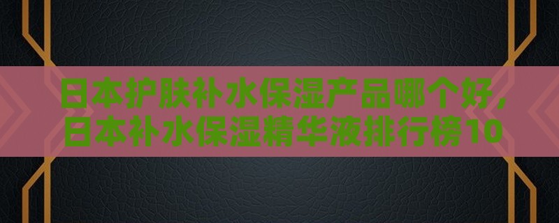 日本护肤补水保湿产品哪个好，日本补水保湿精华液排行榜10强