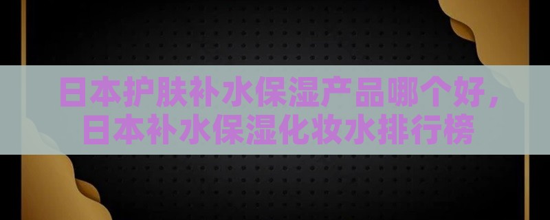 日本护肤补水保湿产品哪个好，日本补水保湿化妆水排行榜