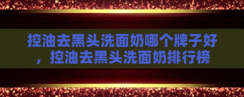 控油去黑头洗面奶哪个牌子好，控油去黑头洗面奶排行榜